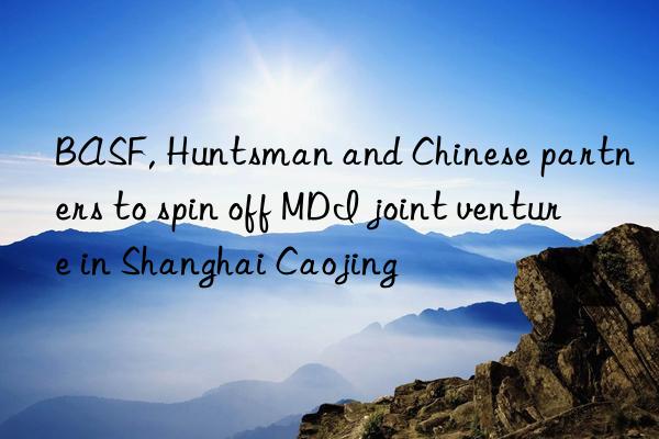 BASF, Huntsman and Chinese partners to spin off MDI joint venture in Shanghai Caojing