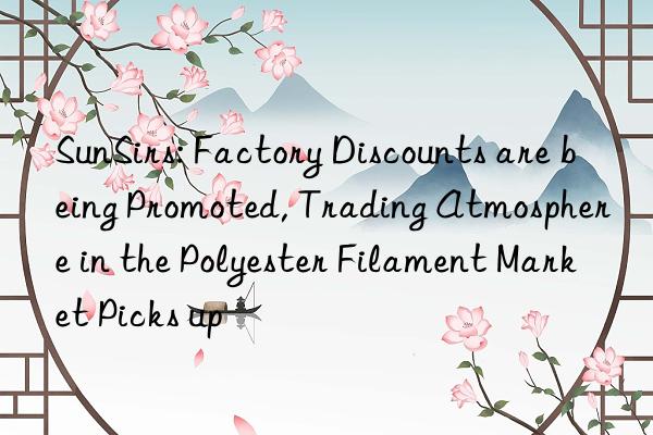 SunSirs: Factory Discounts are being Promoted, Trading Atmosphere in the Polyester Filament Market Picks up