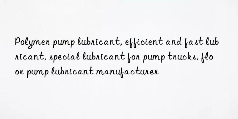 Polymer pump lubricant, efficient and fast lubricant, special lubricant for pump trucks, floor pump lubricant manufacturer