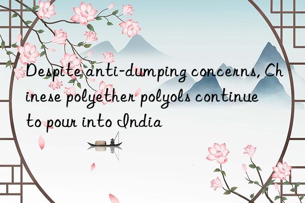 Despite anti-dumping concerns, Chinese polyether polyols continue to pour into India