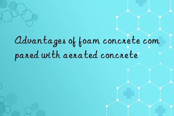 Advantages of foam concrete compared with aerated concrete