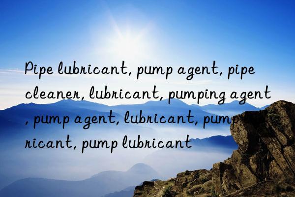 Pipe lubricant, pump agent, pipe cleaner, lubricant, pumping agent, pump agent, lubricant, pump lubricant, pump lubricant