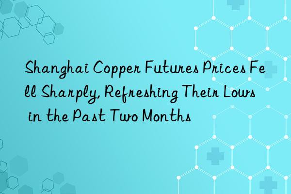 Shanghai Copper Futures Prices Fell Sharply, Refreshing Their Lows in the Past Two Months