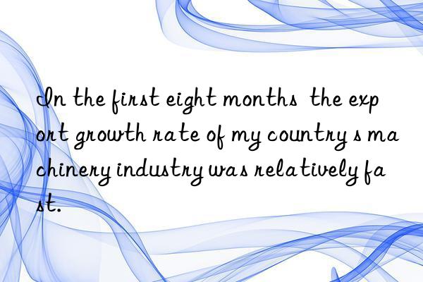 In the first eight months  the export growth rate of my country s machinery industry was relatively fast.