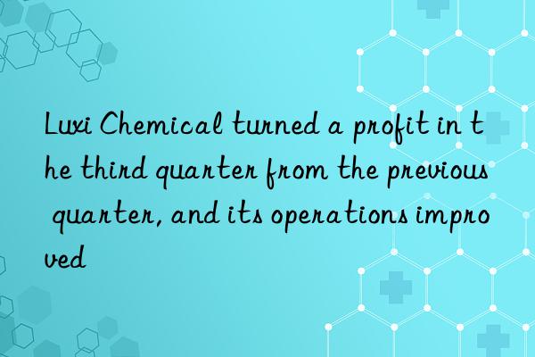 Luxi Chemical turned a profit in the third quarter from the previous quarter, and its operations improved