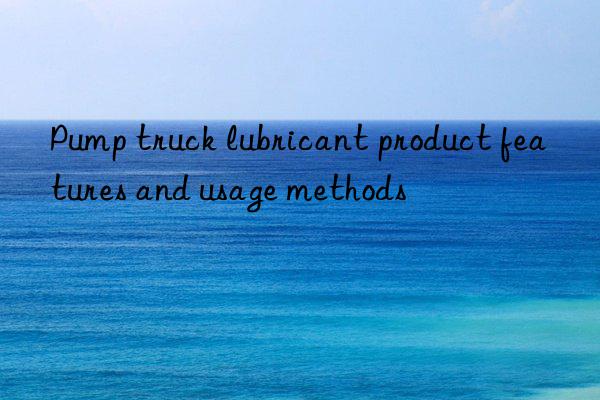 Pump truck lubricant product features and usage methods