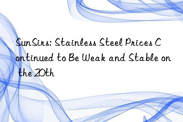 SunSirs: Stainless Steel Prices Continued to Be Weak and Stable on the 20th