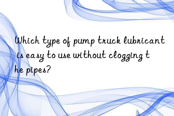 Which type of pump truck lubricant is easy to use without clogging the pipes?