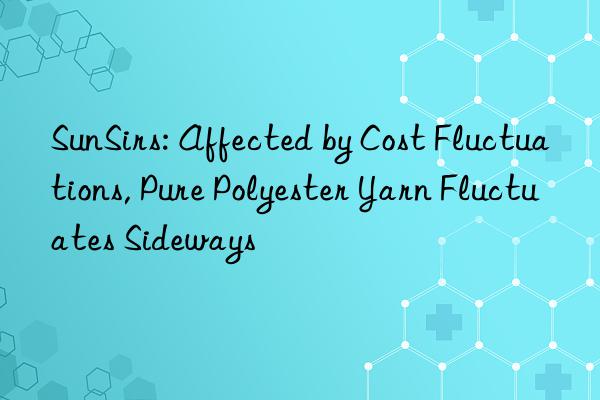 SunSirs: Affected by Cost Fluctuations, Pure Polyester Yarn Fluctuates Sideways