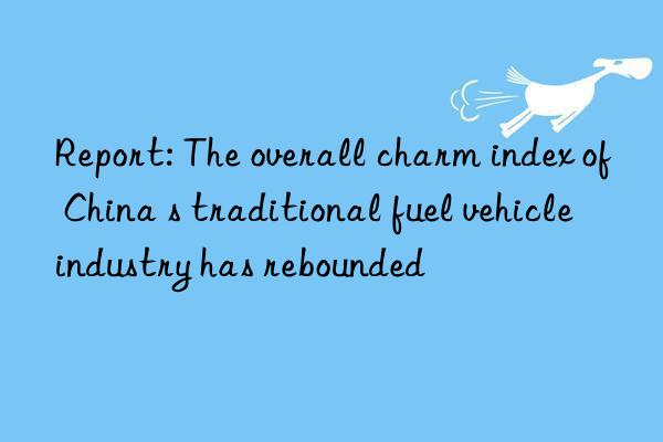 Report: The overall charm index of China s traditional fuel vehicle industry has rebounded