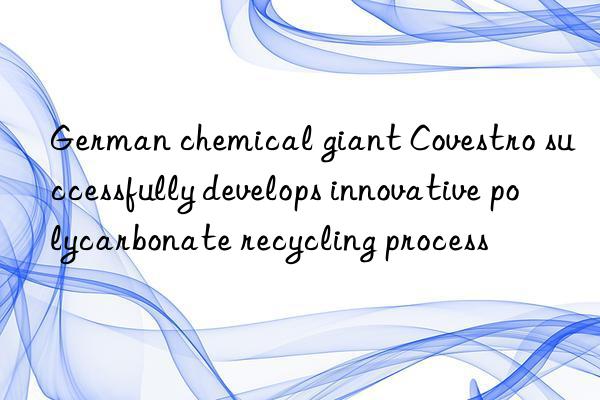 German chemical giant Covestro successfully develops innovative polycarbonate recycling process