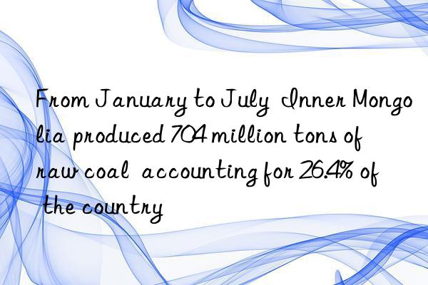 From January to July  Inner Mongolia produced 704 million tons of raw coal  accounting for 26.4% of the country