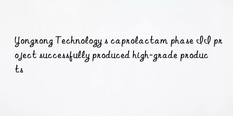 Yongrong Technology s caprolactam phase II project successfully produced high-grade products