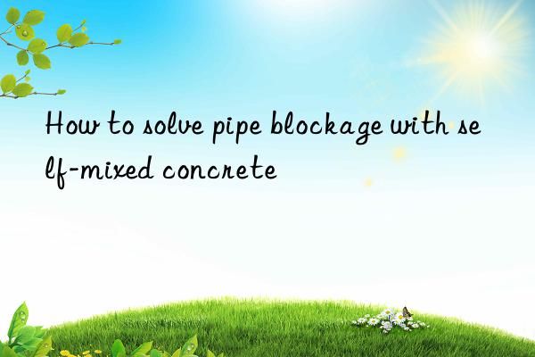 How to solve pipe blockage with self-mixed concrete