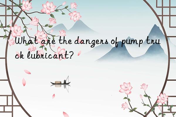 What are the dangers of pump truck lubricant?