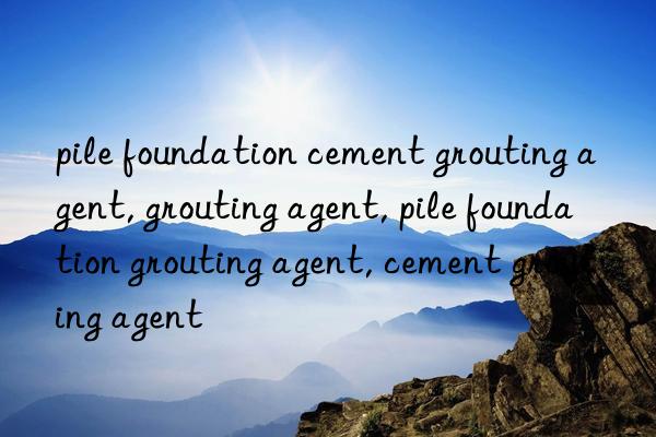 pile foundation cement grouting agent, grouting agent, pile foundation grouting agent, cement grouting agent