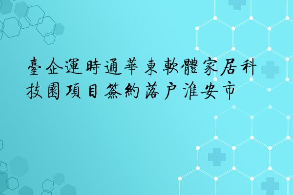 台企运时通华东软体家居科技园项目签约落户淮安市