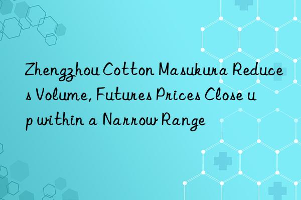 Zhengzhou Cotton Masukura Reduces Volume, Futures Prices Close up within a Narrow Range