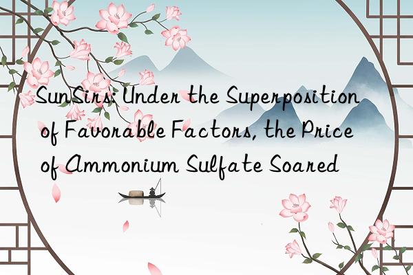 SunSirs: Under the Superposition of Favorable Factors, the Price of Ammonium Sulfate Soared