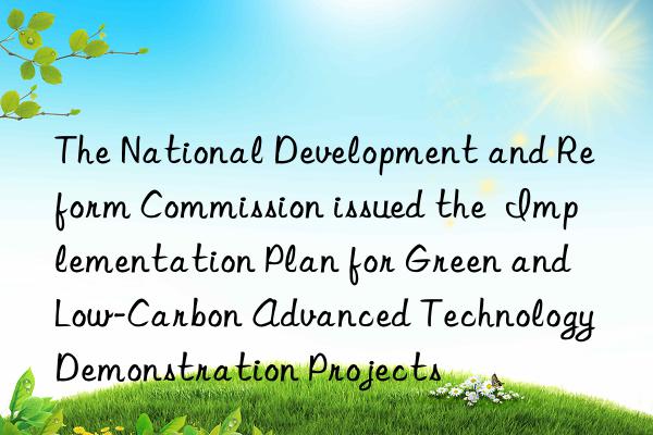 The National Development and Reform Commission issued the  Implementation Plan for Green and Low-Carbon Advanced Technology Demonstration Projects