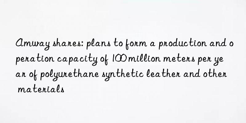 Amway shares: plans to form a production and operation capacity of 100 million meters per year of polyurethane synthetic leather and other materials