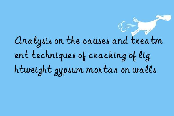 Analysis on the causes and treatment techniques of cracking of lightweight gypsum mortar on walls