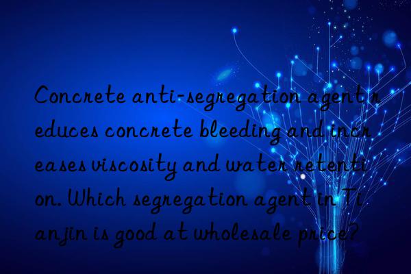 Concrete anti-segregation agent reduces concrete bleeding and increases viscosity and water retention. Which segregation agent in Tianjin is good at wholesale price?