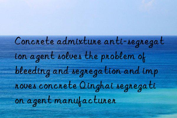 Concrete admixture anti-segregation agent solves the problem of bleeding and segregation and improves concrete Qinghai segregation agent manufacturer