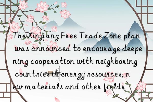 The Xinjiang Free Trade Zone plan was announced to encourage deepening cooperation with neighboring countries in energy resources, new materials and other fields