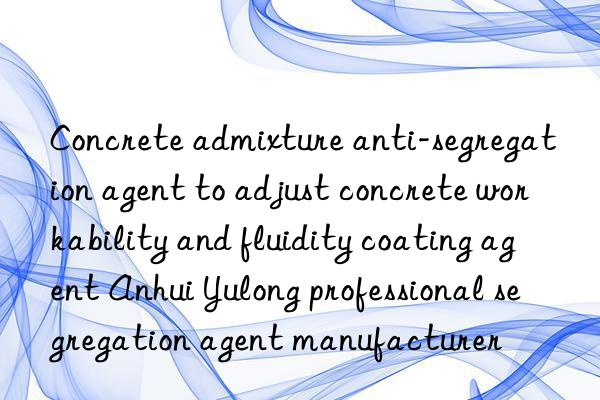 Concrete admixture anti-segregation agent to adjust concrete workability and fluidity coating agent Anhui Yulong professional segregation agent manufacturer