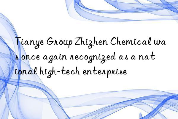 Tianye Group Zhizhen Chemical was once again recognized as a national high-tech enterprise