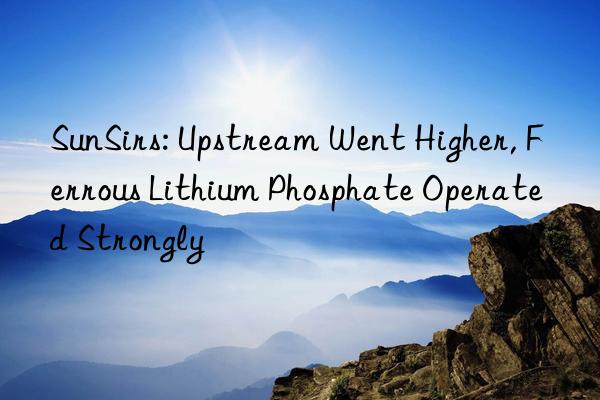 SunSirs: Upstream Went Higher, Ferrous Lithium Phosphate Operated Strongly