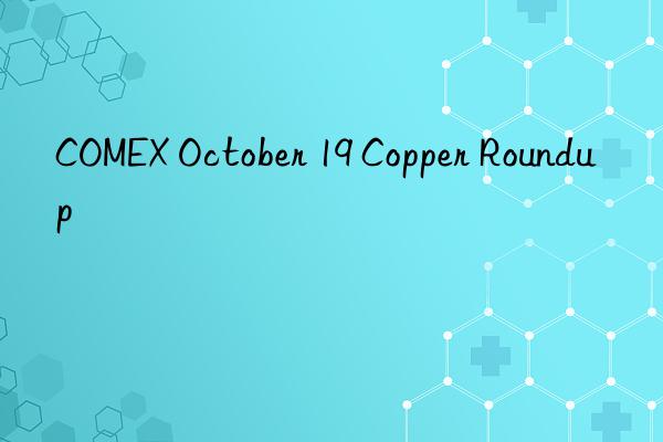 COMEX October 19 Copper Roundup