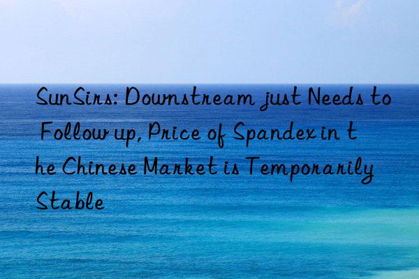 SunSirs: Downstream just Needs to Follow up, Price of Spandex in the Chinese Market is Temporarily Stable