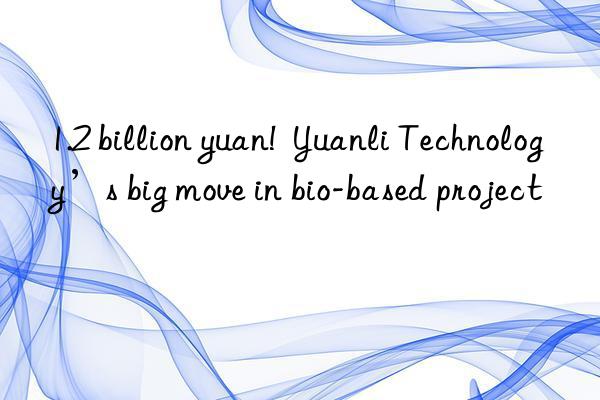 1.2 billion yuan!  Yuanli Technology’s big move in bio-based project