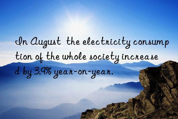 In August  the electricity consumption of the whole society increased by 3.9% year-on-year.