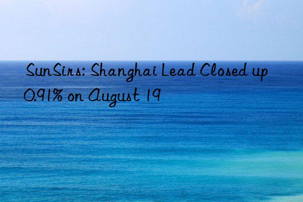 SunSirs: Shanghai Lead Closed up 0.91% on August 19