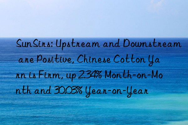 sunsirs: upstream and nstream are positive, chinese cotton yarn is firm, up 2.34% month-on-month and 30.03% year-on-year