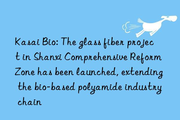 Kasai Bio: The glass fiber project in Shanxi Comprehensive Reform Zone has been launched, extending the bio-based polyamide industry chain