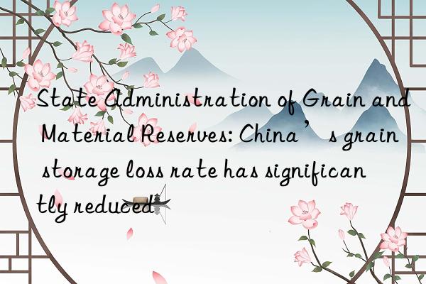 State Administration of Grain and Material Reserves: China’s grain storage loss rate has significantly reduced