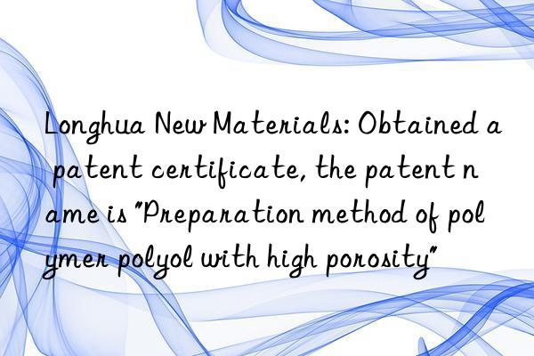 Longhua New Materials: Obtained a patent certificate, the patent name is "Preparation method of polymer polyol with high porosity"