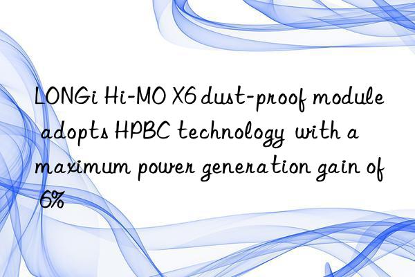 LONGi Hi-MO X6 dust-proof module adopts HPBC technology  with a maximum power generation gain of 6%