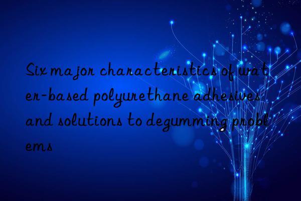 Six major characteristics of water-based polyurethane adhesives and solutions to degumming problems