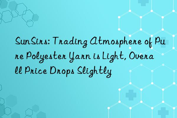 SunSirs: Trading Atmosphere of Pure Polyester Yarn is Light, Overall Price Drops Slightly