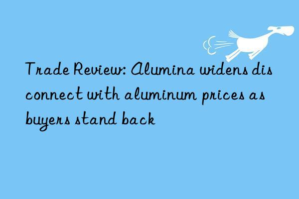 Trade Review: Alumina widens disconnect with aluminum prices as buyers stand back