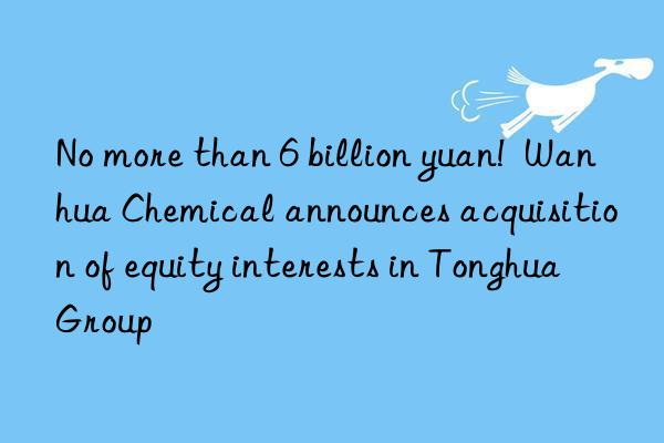 No more than 6 billion yuan!  Wanhua Chemical announces acquisition of equity interests in Tonghua Group