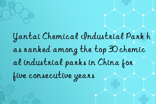 Yantai Chemical Industrial Park has ranked among the top 30 chemical industrial parks in China for five consecutive years