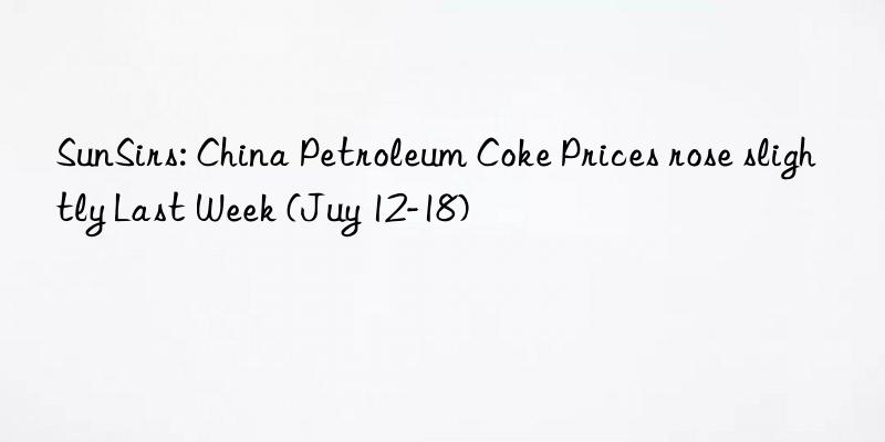 SunSirs: China Petroleum Coke Prices rose slightly Last Week (Juy 12-18)