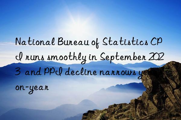 National Bureau of Statistics CPI runs smoothly in September 2023  and PPI decline narrows year-on-year