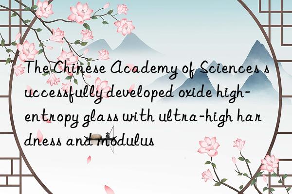 The Chinese Academy of Sciences successfully developed oxide high-entropy glass with ultra-high hardness and modulus